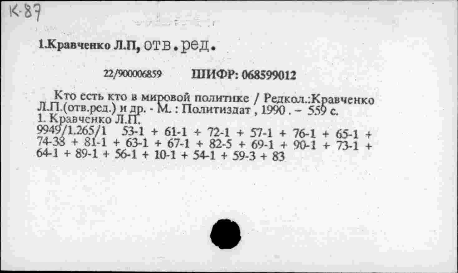 ﻿
ЦСравченко Л.П, ОТВ. рвД •
22/900006859 ШИФР: 068599012
Кто есть кто в мировой политике / Редкол.:Кравченко Л.П.(отв.рсд.) и др. - М.: Политиздат , 1990 . - 55$> с.
1. Кравченко Л.П.
9949/1.265/1 53-1 + 61-1 + 72-1 + 57-1 + 76-1 + 65-1 + +ог8,	63-1 + 67"1 + 82-5 + 69‘1 + 90*1 + "К-! +
64-1 -I- 89-1 + 56-1 + 10-1 + 54-1 + 59-3 + 83